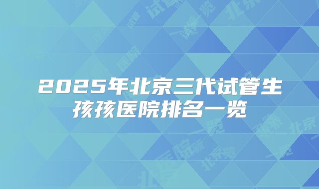 2025年北京三代试管生孩孩医院排名一览