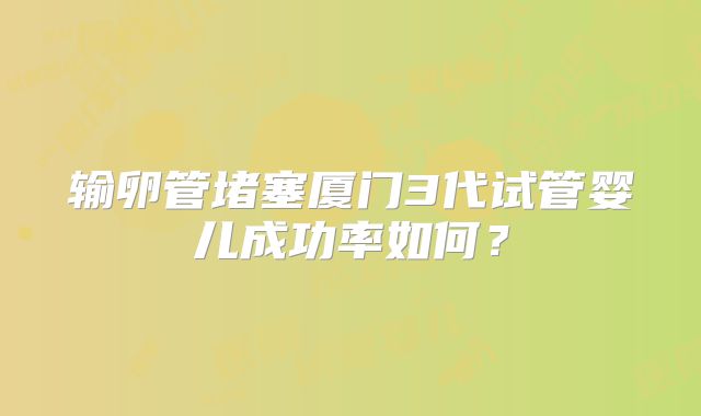 输卵管堵塞厦门3代试管婴儿成功率如何？