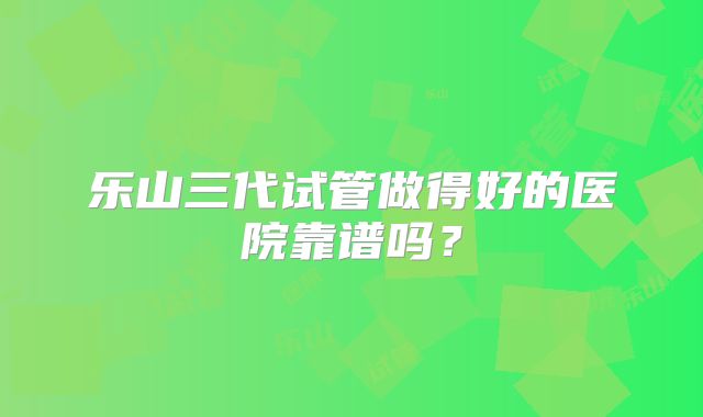 乐山三代试管做得好的医院靠谱吗?