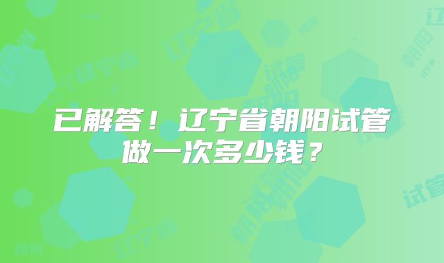 已解答！辽宁省朝阳试管做一次多少钱？