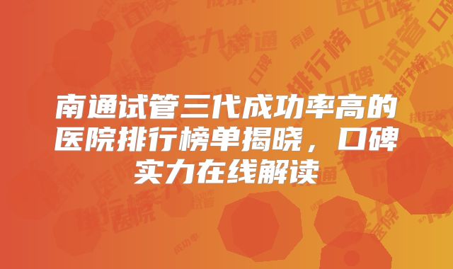 南通试管三代成功率高的医院排行榜单揭晓，口碑实力在线解读