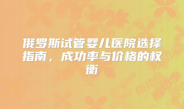 俄罗斯试管婴儿医院选择指南，成功率与价格的权衡