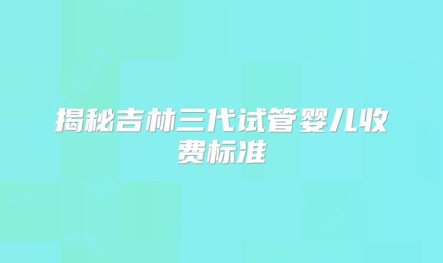 揭秘吉林三代试管婴儿收费标准