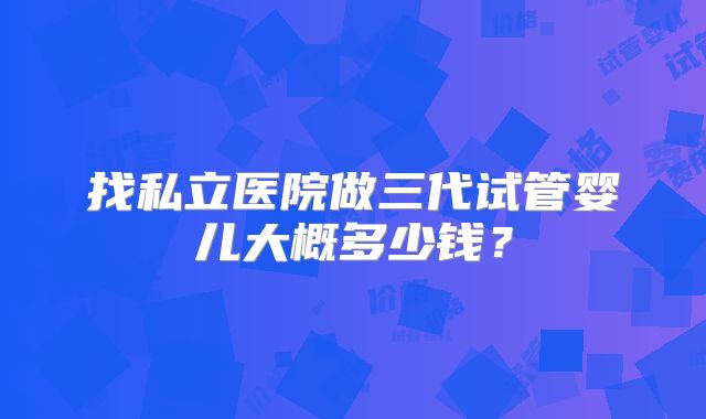 找私立医院做三代试管婴儿大概多少钱?