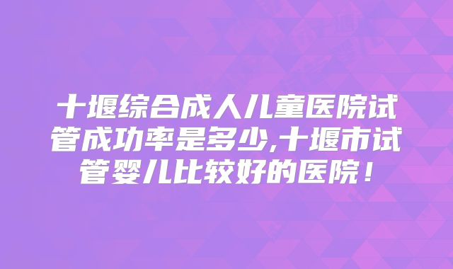 十堰综合成人儿童医院试管成功率是多少,十堰市试管婴儿比较好的医院！