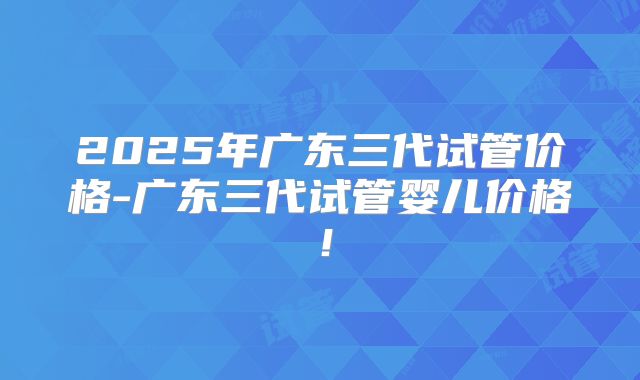2025年广东三代试管价格-广东三代试管婴儿价格!