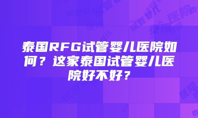 泰国RFG试管婴儿医院如何？这家泰国试管婴儿医院好不好？