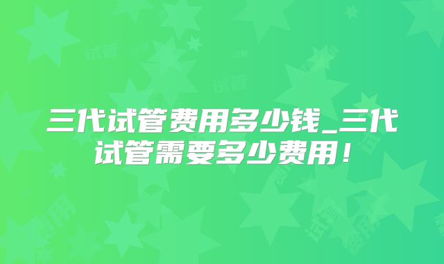 三代试管费用多少钱_三代试管需要多少费用!