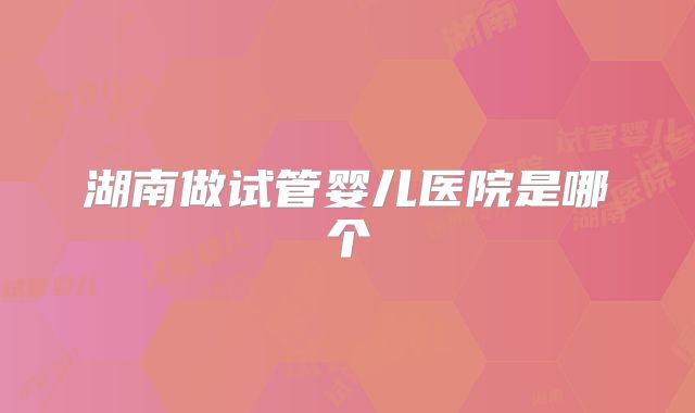 湖南做试管婴儿医院是哪个