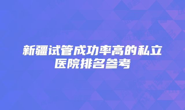 新疆试管成功率高的私立医院排名参考