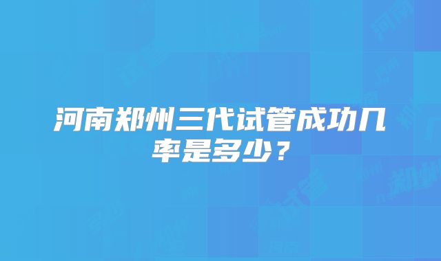 河南郑州三代试管成功几率是多少？