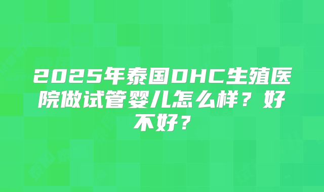 2025年泰国DHC生殖医院做试管婴儿怎么样？好不好？