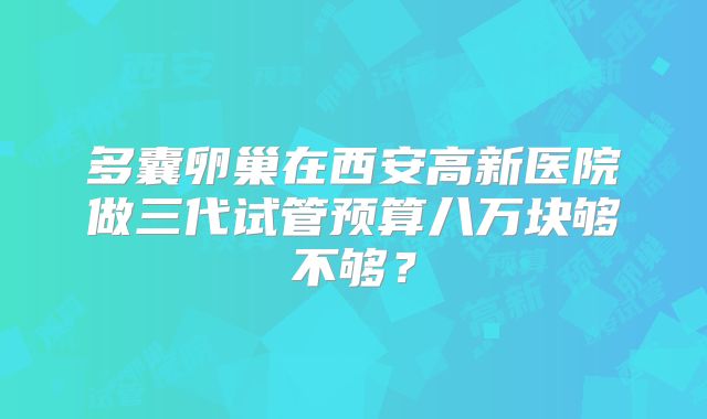 多囊卵巢在西安高新医院做三代试管预算八万块够不够？