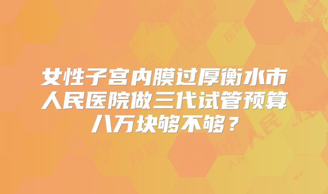 女性子宫内膜过厚衡水市人民医院做三代试管预算八万块够不够？