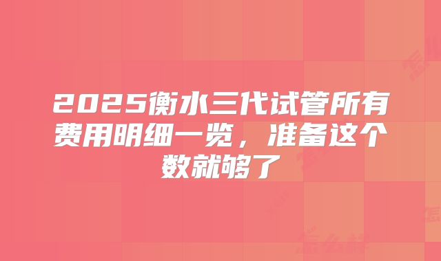 2025衡水三代试管所有费用明细一览，准备这个数就够了