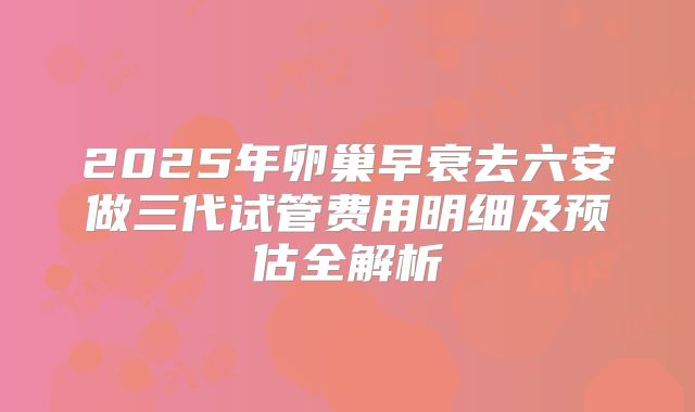 2025年卵巢早衰去六安做三代试管费用明细及预估全解析