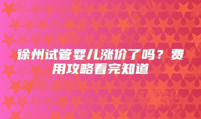 徐州试管婴儿涨价了吗？费用攻略看完知道