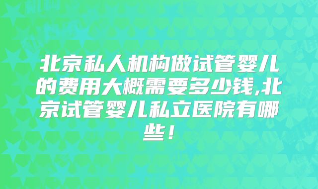 北京私人机构做试管婴儿的费用大概需要多少钱,北京试管婴儿私立医院有哪些！