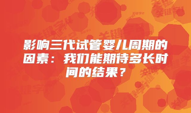 影响三代试管婴儿周期的因素:我们能期待多长时间的结果?