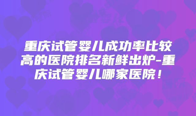 重庆试管婴儿成功率比较高的医院排名新鲜出炉-重庆试管婴儿哪家医院!