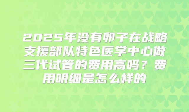 2025年没有卵子在战略支援部队特色医学中心做三代试管的费用高吗?费用明细是怎么样的