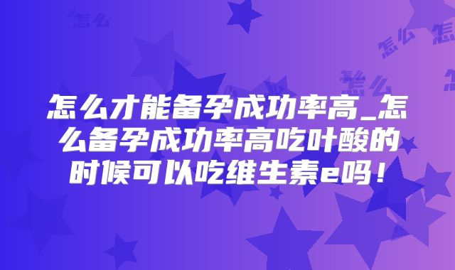 怎么才能备孕成功率高_怎么备孕成功率高吃叶酸的时候可以吃维生素e吗!