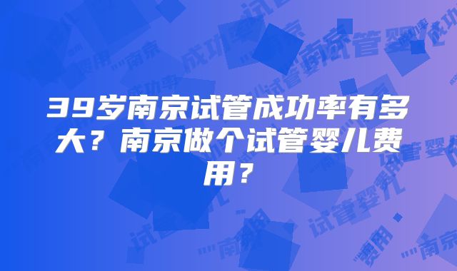39岁南京试管成功率有多大？南京做个试管婴儿费用？