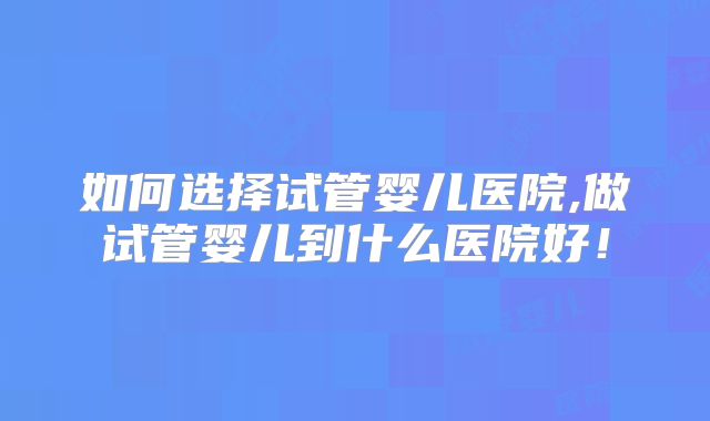 如何选择试管婴儿医院,做试管婴儿到什么医院好！