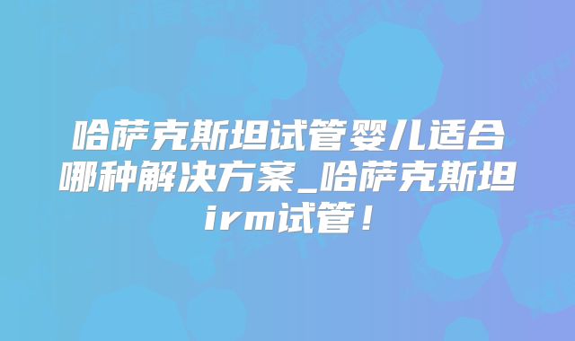 哈萨克斯坦试管婴儿适合哪种解决方案_哈萨克斯坦irm试管!
