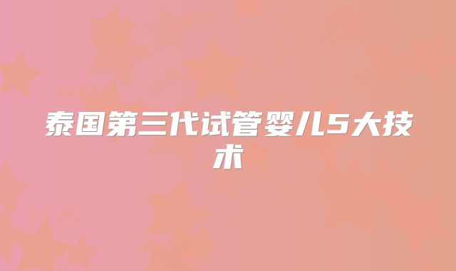 泰国第三代试管婴儿5大技术