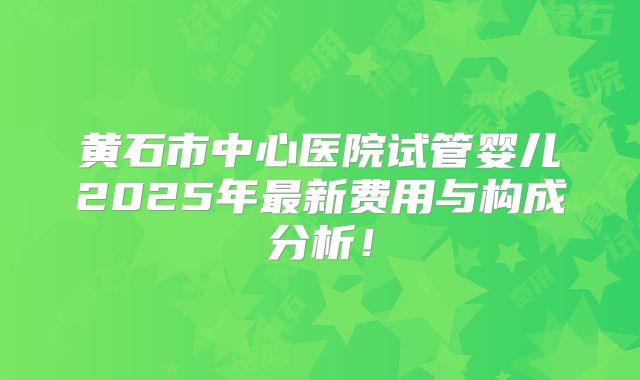 黄石市中心医院试管婴儿2025年最新费用与构成分析!