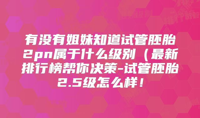 有没有姐妹知道试管胚胎2pn属于什么级别（最新排行榜帮你决策-试管胚胎2.5级怎么样！