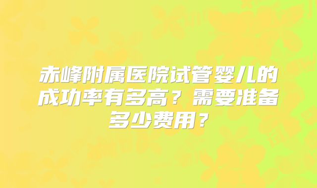 赤峰附属医院试管婴儿的成功率有多高？需要准备多少费用？