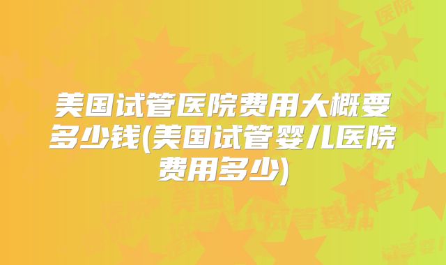 美国试管医院费用大概要多少钱(美国试管婴儿医院费用多少)