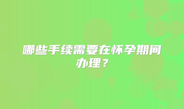 哪些手续需要在怀孕期间办理？