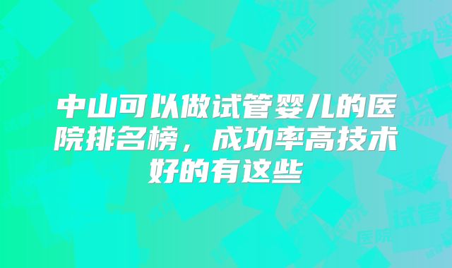 中山可以做试管婴儿的医院排名榜,成功率高技术好的有这些