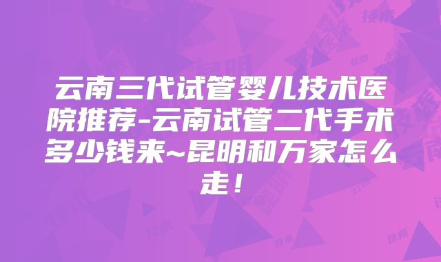 云南三代试管婴儿技术医院推荐-云南试管二代手术多少钱来~昆明和万家怎么走！