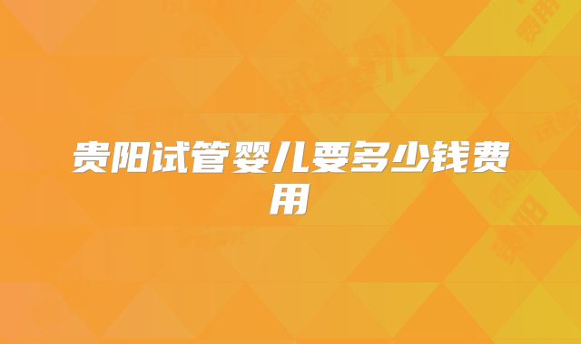 贵阳试管婴儿要多少钱费用