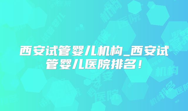 西安试管婴儿机构_西安试管婴儿医院排名!