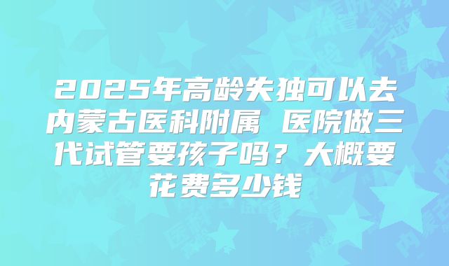 2025年高龄失独可以去内蒙古医科附属 医院做三代试管要孩子吗？大概要花费多少钱