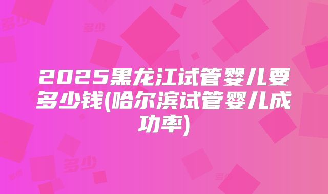 2025黑龙江试管婴儿要多少钱(哈尔滨试管婴儿成功率)