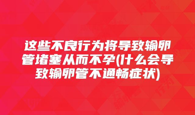 这些不良行为将导致输卵管堵塞从而不孕(什么会导致输卵管不通畅症状)