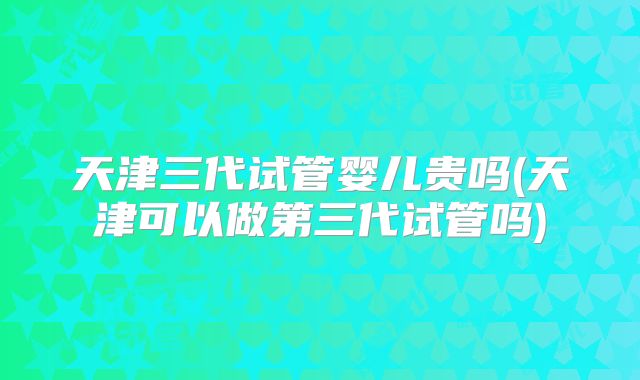 天津三代试管婴儿贵吗(天津可以做第三代试管吗)