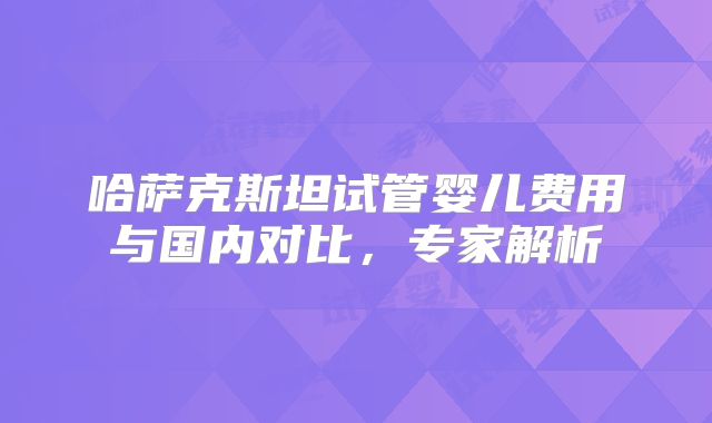 哈萨克斯坦试管婴儿费用与国内对比，专家解析