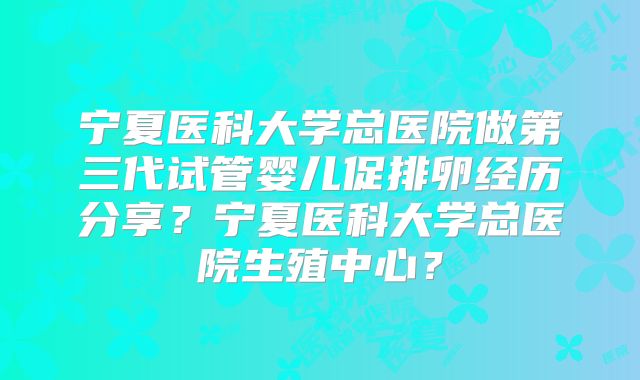 宁夏医科大学总医院做第三代试管婴儿促排卵经历分享？宁夏医科大学总医院生殖中心？