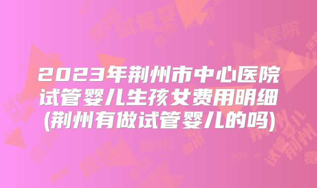 2023年荆州市中心医院试管婴儿生孩女费用明细(荆州有做试管婴儿的吗)