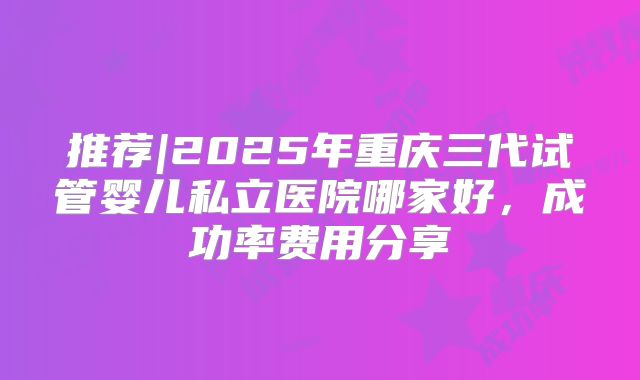 推荐|2025年重庆三代试管婴儿私立医院哪家好,成功率费用分享
