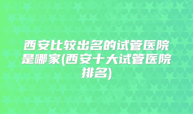 西安比较出名的试管医院是哪家(西安十大试管医院排名)
