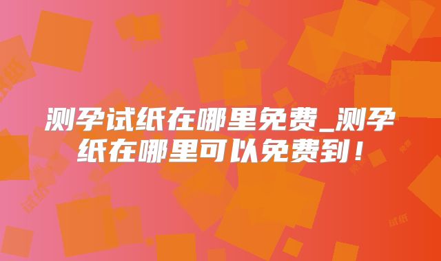 测孕试纸在哪里免费_测孕纸在哪里可以免费到！