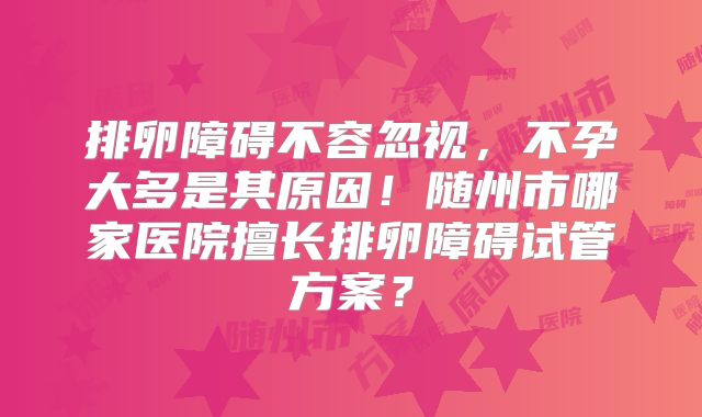 排卵障碍不容忽视，不孕大多是其原因！随州市哪家医院擅长排卵障碍试管方案？
